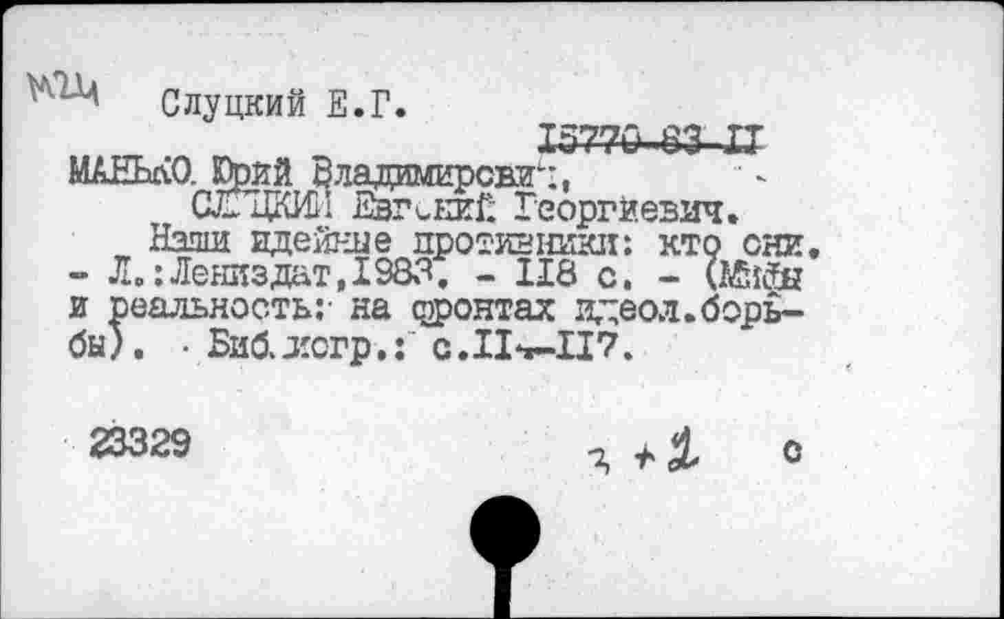 ﻿МАНЬлО. Юрий о сГпкиП
Слуцкий Е.Г.
Х577-6-83 XT ладамирсвзг:,
Евгений Георгиевич.
Нэши идейные противники: кто они - Л.:Лениздат,1983. - 118 с. - (Мийы и реальность;- на фронтах идеол.борьбы). • Бийлогр,: c.IL«-II7.
23329
Я О